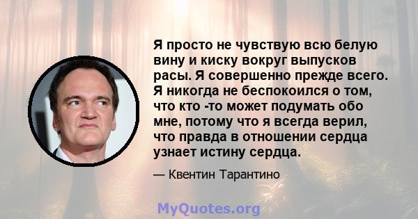 Я просто не чувствую всю белую вину и киску вокруг выпусков расы. Я совершенно прежде всего. Я никогда не беспокоился о том, что кто -то может подумать обо мне, потому что я всегда верил, что правда в отношении сердца