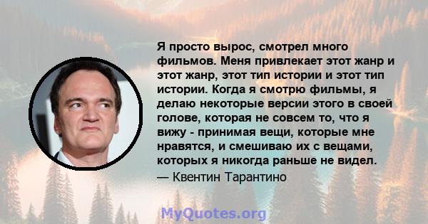 Я просто вырос, смотрел много фильмов. Меня привлекает этот жанр и этот жанр, этот тип истории и этот тип истории. Когда я смотрю фильмы, я делаю некоторые версии этого в своей голове, которая не совсем то, что я вижу - 