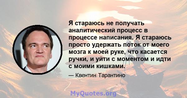 Я стараюсь не получать аналитический процесс в процессе написания. Я стараюсь просто удержать поток от моего мозга к моей руке, что касается ручки, и уйти с моментом и идти с моими кишками.