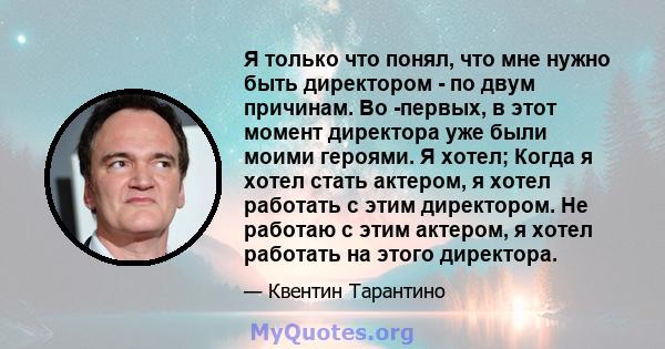 Я только что понял, что мне нужно быть директором - по двум причинам. Во -первых, в этот момент директора уже были моими героями. Я хотел; Когда я хотел стать актером, я хотел работать с этим директором. Не работаю с