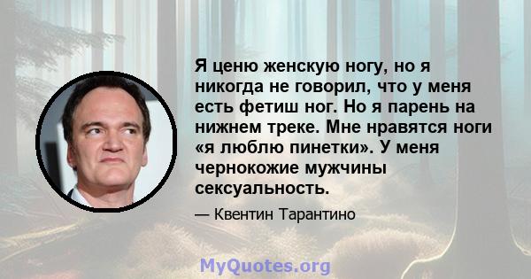 Я ценю женскую ногу, но я никогда не говорил, что у меня есть фетиш ног. Но я парень на нижнем треке. Мне нравятся ноги «я люблю пинетки». У меня чернокожие мужчины сексуальность.