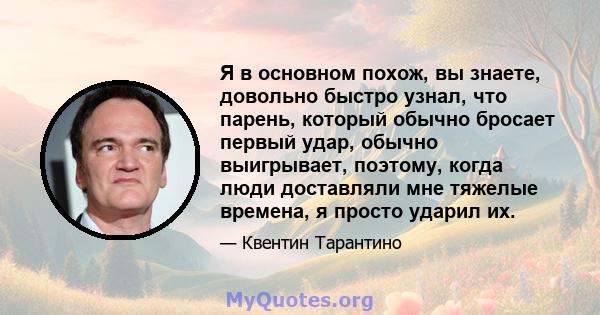 Я в основном похож, вы знаете, довольно быстро узнал, что парень, который обычно бросает первый удар, обычно выигрывает, поэтому, когда люди доставляли мне тяжелые времена, я просто ударил их.