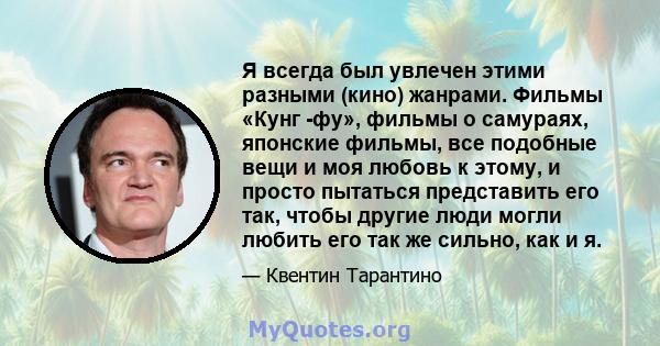 Я всегда был увлечен этими разными (кино) жанрами. Фильмы «Кунг -фу», фильмы о самураях, японские фильмы, все подобные вещи и моя любовь к этому, и просто пытаться представить его так, чтобы другие люди могли любить его 