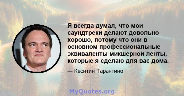 Я всегда думал, что мои саундтреки делают довольно хорошо, потому что они в основном профессиональные эквиваленты микшерной ленты, которые я сделаю для вас дома.