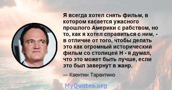 Я всегда хотел снять фильм, в котором касается ужасного прошлого Америки с рабством, но то, как я хотел справиться с ним, - в отличие от того, чтобы делать это как огромный исторический фильм со столицей H - я думал,