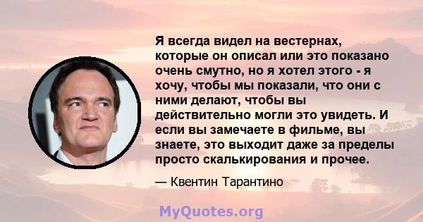 Я всегда видел на вестернах, которые он описал или это показано очень смутно, но я хотел этого - я хочу, чтобы мы показали, что они с ними делают, чтобы вы действительно могли это увидеть. И если вы замечаете в фильме,