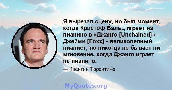 Я вырезал сцену, но был момент, когда Кристоф Вальц играет на пианино в «Джанго [Unchained]» - Джейми [Foxx] - великолепный пианист, но никогда не бывает ни мгновение, когда Джанго играет на пианино.