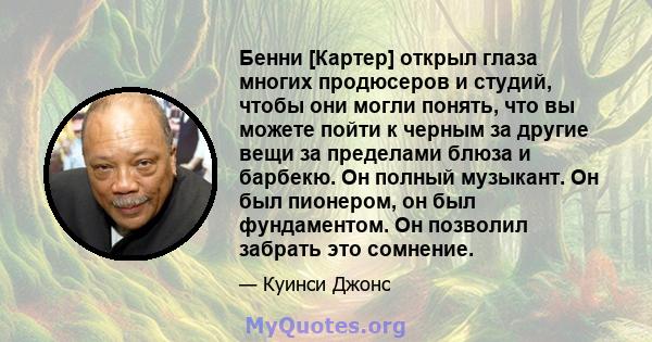 Бенни [Картер] открыл глаза многих продюсеров и студий, чтобы они могли понять, что вы можете пойти к черным за другие вещи за пределами блюза и барбекю. Он полный музыкант. Он был пионером, он был фундаментом. Он