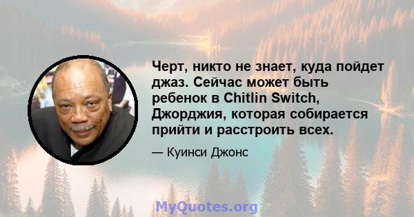 Черт, никто не знает, куда пойдет джаз. Сейчас может быть ребенок в Chitlin Switch, Джорджия, которая собирается прийти и расстроить всех.