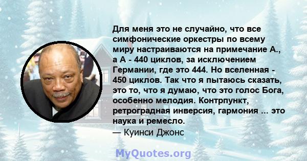 Для меня это не случайно, что все симфонические оркестры по всему миру настраиваются на примечание А., а А - 440 циклов, за исключением Германии, где это 444. Но вселенная - 450 циклов. Так что я пытаюсь сказать, это