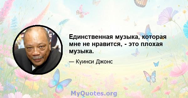 Единственная музыка, которая мне не нравится, - это плохая музыка.