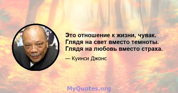 Это отношение к жизни, чувак. Глядя на свет вместо темноты. Глядя на любовь вместо страха.