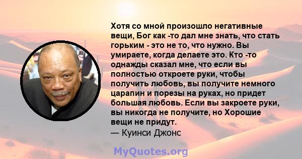 Хотя со мной произошло негативные вещи, Бог как -то дал мне знать, что стать горьким - это не то, что нужно. Вы умираете, когда делаете это. Кто -то однажды сказал мне, что если вы полностью откроете руки, чтобы