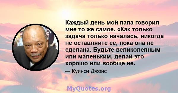 Каждый день мой папа говорил мне то же самое. «Как только задача только началась, никогда не оставляйте ее, пока она не сделана. Будьте великолепным или маленьким, делай это хорошо или вообще не.