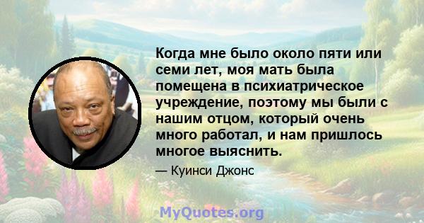 Когда мне было около пяти или семи лет, моя мать была помещена в психиатрическое учреждение, поэтому мы были с нашим отцом, который очень много работал, и нам пришлось многое выяснить.