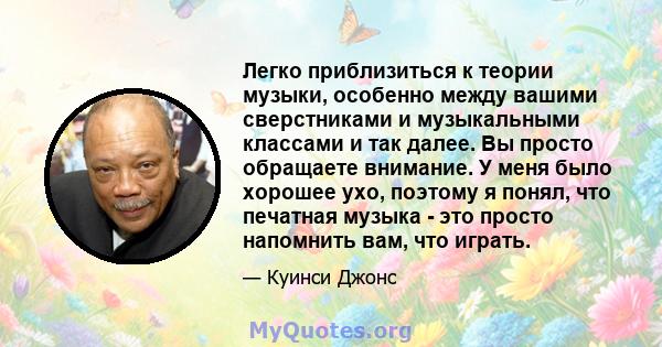 Легко приблизиться к теории музыки, особенно между вашими сверстниками и музыкальными классами и так далее. Вы просто обращаете внимание. У меня было хорошее ухо, поэтому я понял, что печатная музыка - это просто