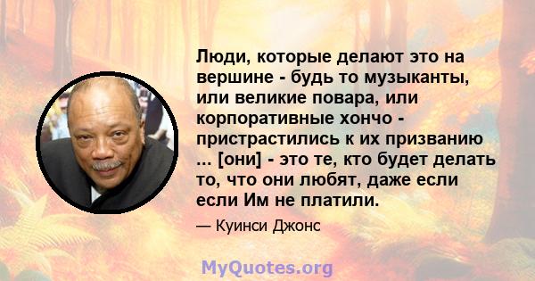 Люди, которые делают это на вершине - будь то музыканты, или великие повара, или корпоративные хончо - пристрастились к их призванию ... [они] - это те, кто будет делать то, что они любят, даже если если Им не платили.