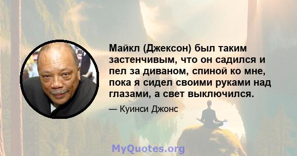 Майкл (Джексон) был таким застенчивым, что он садился и пел за диваном, спиной ко мне, пока я сидел своими руками над глазами, а свет выключился.