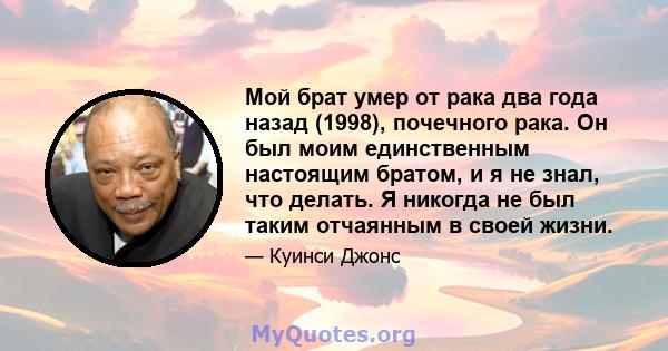 Мой брат умер от рака два года назад (1998), почечного рака. Он был моим единственным настоящим братом, и я не знал, что делать. Я никогда не был таким отчаянным в своей жизни.