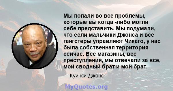 Мы попали во все проблемы, которые вы когда -либо могли себе представить. Мы подумали, что если мальчики Джонса и все гангстеры управляют Чикаго, у нас была собственная территория сейчас. Все магазины, все преступления, 