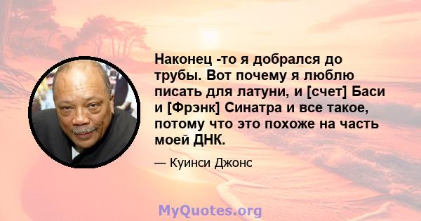 Наконец -то я добрался до трубы. Вот почему я люблю писать для латуни, и [счет] Баси и [Фрэнк] Синатра и все такое, потому что это похоже на часть моей ДНК.