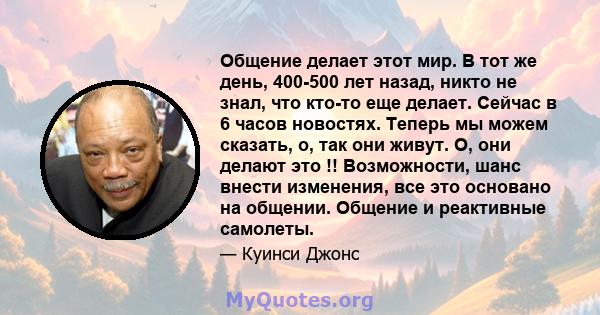 Общение делает этот мир. В тот же день, 400-500 лет назад, никто не знал, что кто-то еще делает. Сейчас в 6 часов новостях. Теперь мы можем сказать, о, так они живут. О, они делают это !! Возможности, шанс внести