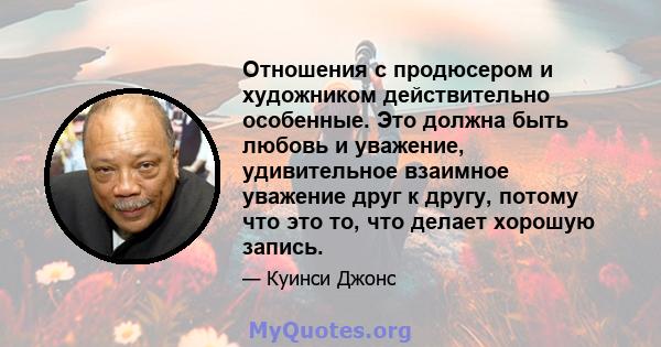 Отношения с продюсером и художником действительно особенные. Это должна быть любовь и уважение, удивительное взаимное уважение друг к другу, потому что это то, что делает хорошую запись.