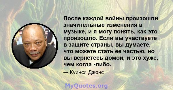 После каждой войны произошли значительные изменения в музыке, и я могу понять, как это произошло. Если вы участвуете в защите страны, вы думаете, что можете стать ее частью, но вы вернетесь домой, и это хуже, чем когда