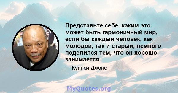 Представьте себе, каким это может быть гармоничный мир, если бы каждый человек, как молодой, так и старый, немного поделился тем, что он хорошо занимается.