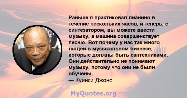 Раньше я практиковал пианино в течение нескольких часов, и теперь, с синтезатором, вы можете ввести музыку, а машина совершенствует песню. Вот почему у нас так много людей в музыкальном бизнесе, которые должны быть