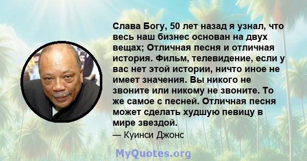 Слава Богу, 50 лет назад я узнал, что весь наш бизнес основан на двух вещах; Отличная песня и отличная история. Фильм, телевидение, если у вас нет этой истории, ничто иное не имеет значения. Вы никого не звоните или