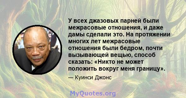 У всех джазовых парней были межрасовые отношения, и даже дамы сделали это. На протяжении многих лет межрасовые отношения были бедром, почти вызывающей вещью, способ сказать: «Никто не может положить вокруг меня границу».