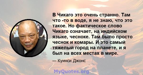 В Чикаго это очень странно. Там что -то в воде, я не знаю, что это такое. Но фактическое слово Чикаго означает, на индийском языке, чесноке. Там было просто чеснок и комары. И это самый тяжелый город на планете, и я был 