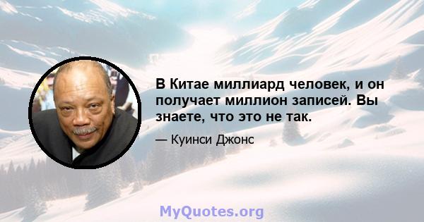 В Китае миллиард человек, и он получает миллион записей. Вы знаете, что это не так.