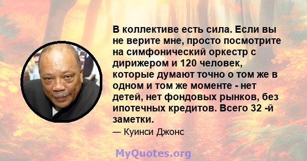 В коллективе есть сила. Если вы не верите мне, просто посмотрите на симфонический оркестр с дирижером и 120 человек, которые думают точно о том же в одном и том же моменте - нет детей, нет фондовых рынков, без ипотечных 