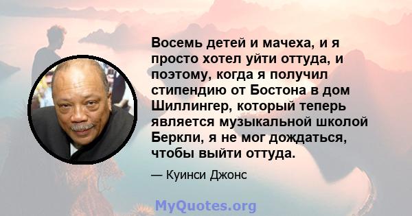 Восемь детей и мачеха, и я просто хотел уйти оттуда, и поэтому, когда я получил стипендию от Бостона в дом Шиллингер, который теперь является музыкальной школой Беркли, я не мог дождаться, чтобы выйти оттуда.