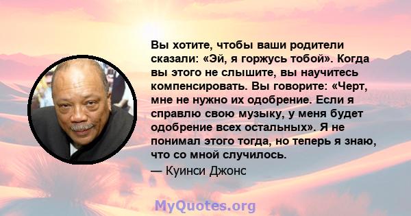 Вы хотите, чтобы ваши родители сказали: «Эй, я горжусь тобой». Когда вы этого не слышите, вы научитесь компенсировать. Вы говорите: «Черт, мне не нужно их одобрение. Если я справлю свою музыку, у меня будет одобрение