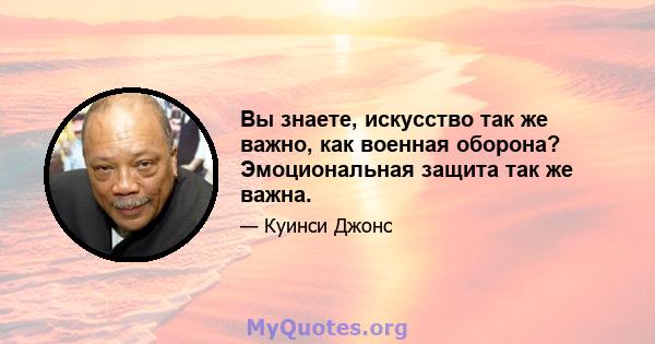 Вы знаете, искусство так же важно, как военная оборона? Эмоциональная защита так же важна.