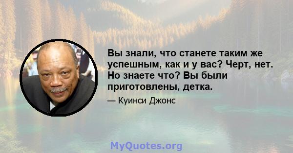 Вы знали, что станете таким же успешным, как и у вас? Черт, нет. Но знаете что? Вы были приготовлены, детка.