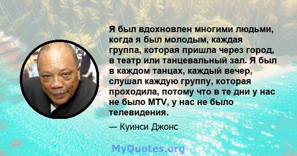 Я был вдохновлен многими людьми, когда я был молодым, каждая группа, которая пришла через город, в театр или танцевальный зал. Я был в каждом танцах, каждый вечер, слушал каждую группу, которая проходила, потому что в