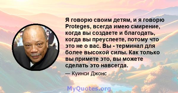 Я говорю своим детям, и я говорю Proteges, всегда имею смирение, когда вы создаете и благодать, когда вы преуспеете, потому что это не о вас. Вы - терминал для более высокой силы. Как только вы примете это, вы можете