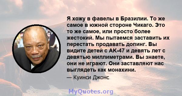 Я хожу в фавелы в Бразилии. То же самое в южной стороне Чикаго. Это то же самое, или просто более жестокий. Мы пытаемся заставить их перестать продавать допинг. Вы видите детей с AK-47 и девять лет с девятью