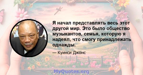 Я начал представлять весь этот другой мир. Это было общество музыкантов, семья, которую я надеял, что смогу принадлежать однажды.