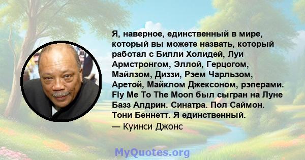 Я, наверное, единственный в мире, который вы можете назвать, который работал с Билли Холидей, Луи Армстронгом, Эллой, Герцогом, Майлзом, Диззи, Рэем Чарльзом, Аретой, Майклом Джексоном, рэперами. Fly Me To The Moon был