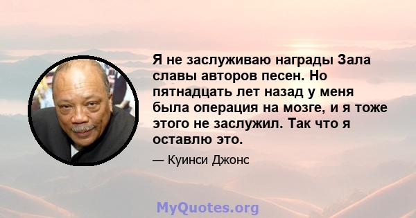 Я не заслуживаю награды Зала славы авторов песен. Но пятнадцать лет назад у меня была операция на мозге, и я тоже этого не заслужил. Так что я оставлю это.