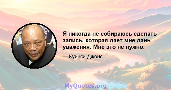 Я никогда не собираюсь сделать запись, которая дает мне дань уважения. Мне это не нужно.