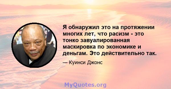 Я обнаружил это на протяжении многих лет, что расизм - это тонко завуалированная маскировка по экономике и деньгам. Это действительно так.