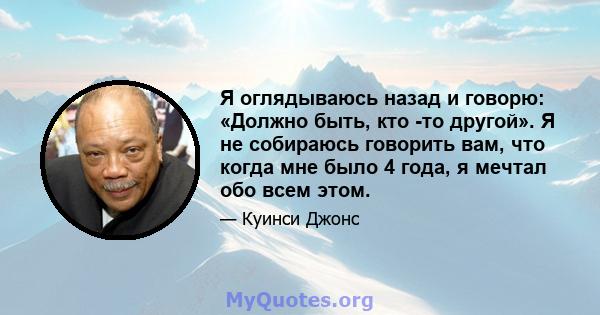 Я оглядываюсь назад и говорю: «Должно быть, кто -то другой». Я не собираюсь говорить вам, что когда мне было 4 года, я мечтал обо всем этом.