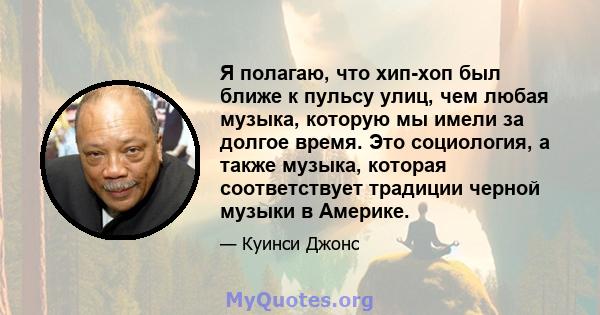 Я полагаю, что хип-хоп был ближе к пульсу улиц, чем любая музыка, которую мы имели за долгое время. Это социология, а также музыка, которая соответствует традиции черной музыки в Америке.