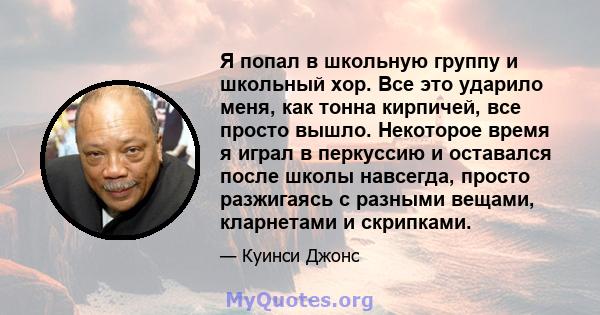 Я попал в школьную группу и школьный хор. Все это ударило меня, как тонна кирпичей, все просто вышло. Некоторое время я играл в перкуссию и оставался после школы навсегда, просто разжигаясь с разными вещами, кларнетами